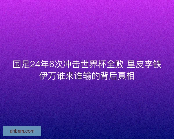 国足24年6次冲击世界杯全败 里皮李铁伊万谁来谁输的背后真相