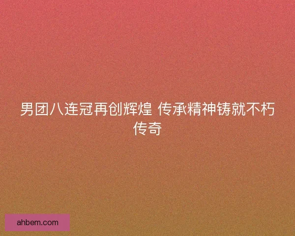 男团八连冠再创辉煌 传承精神铸就不朽传奇
