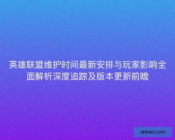英雄联盟维护时间最新安排与玩家影响全面解析深度追踪及版本更新前瞻