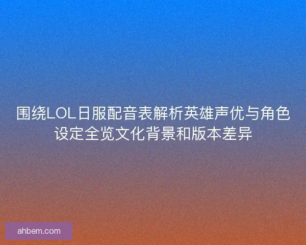 围绕LOL日服配音表解析英雄声优与角色设定全览文化背景和版本差异