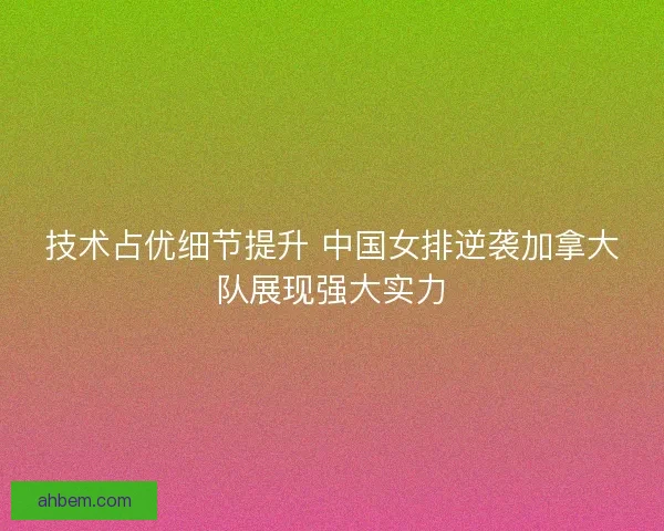 技术占优细节提升 中国女排逆袭加拿大队展现强大实力
