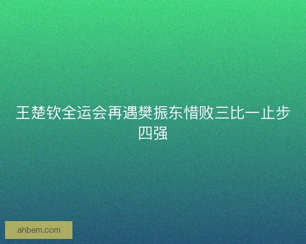 王楚钦全运会再遇樊振东惜败三比一止步四强