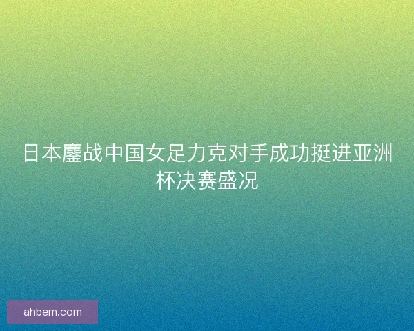 日本鏖战中国女足力克对手成功挺进亚洲杯决赛盛况