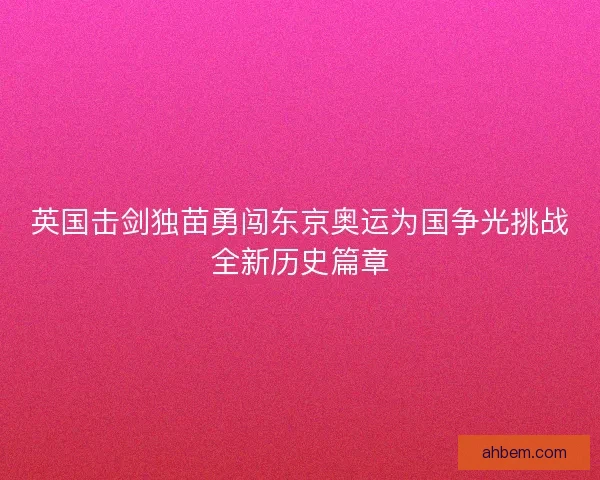 英国击剑独苗勇闯东京奥运为国争光挑战全新历史篇章