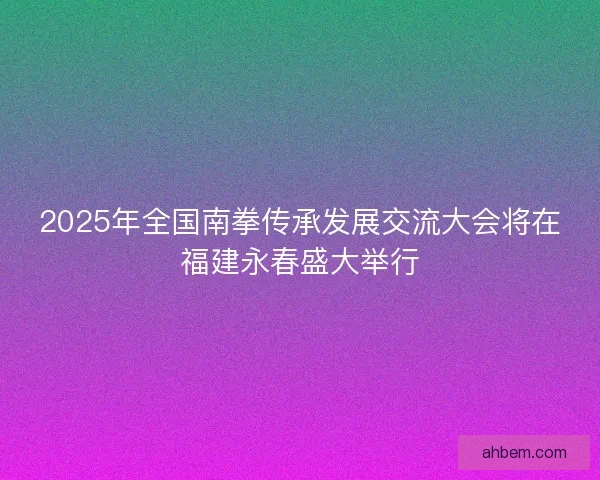 2025年全国南拳传承发展交流大会将在福建永春盛大举行