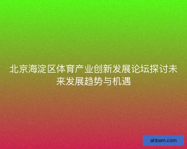 北京海淀区体育产业创新发展论坛探讨未来发展趋势与机遇