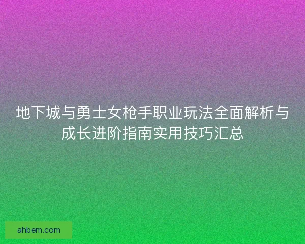 地下城与勇士女枪手职业玩法全面解析与成长进阶指南实用技巧汇总
