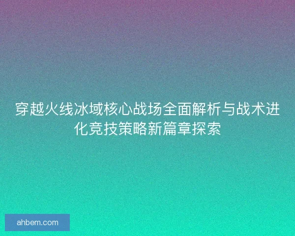 穿越火线冰域核心战场全面解析与战术进化竞技策略新篇章探索