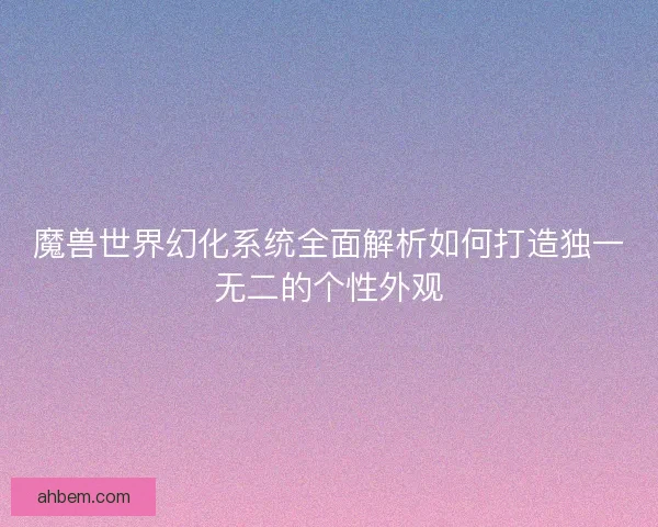 魔兽世界幻化系统全面解析如何打造独一无二的个性外观