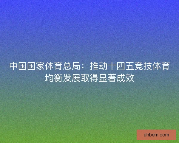 中国国家体育总局：推动十四五竞技体育均衡发展取得显著成效