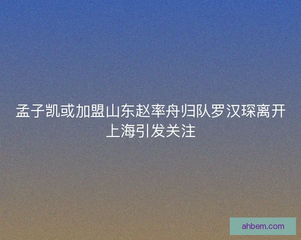孟子凯或加盟山东赵率舟归队罗汉琛离开上海引发关注