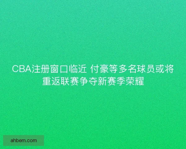 CBA注册窗口临近 付豪等多名球员或将重返联赛争夺新赛季荣耀
