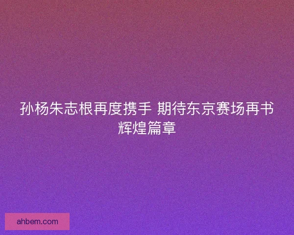 孙杨朱志根再度携手 期待东京赛场再书辉煌篇章