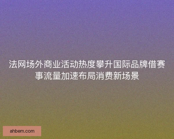 法网场外商业活动热度攀升国际品牌借赛事流量加速布局消费新场景