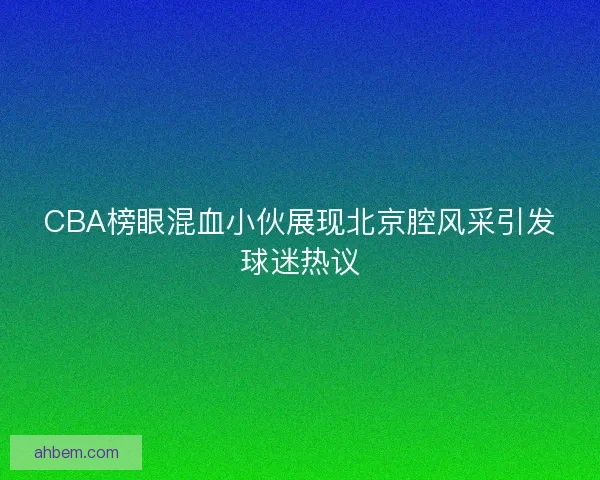 CBA榜眼混血小伙展现北京腔风采引发球迷热议