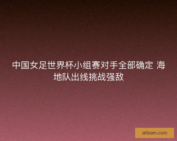 中国女足世界杯小组赛对手全部确定 海地队出线挑战强敌