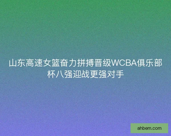 山东高速女篮奋力拼搏晋级WCBA俱乐部杯八强迎战更强对手
